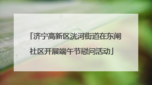 济宁高新区洸河街道在东闸社区开展端午节慰问活动