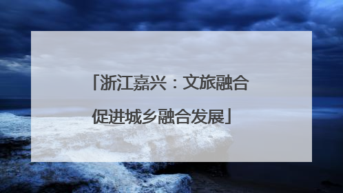 浙江嘉兴：文旅融合促进城乡融合发展