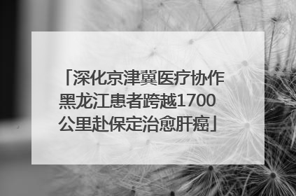深化京津冀医疗协作 黑龙江患者跨越1700公里赴保定治愈肝癌
