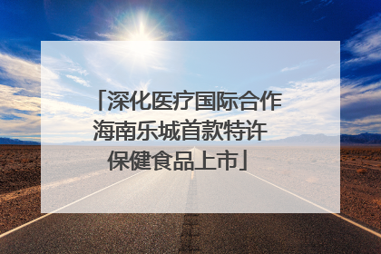 深化医疗国际合作 海南乐城首款特许保健食品上市