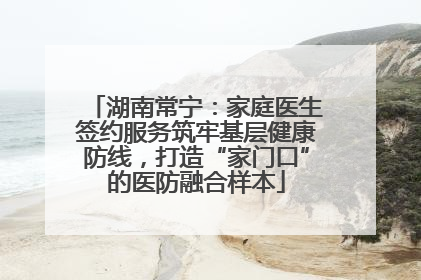 湖南常宁：家庭医生签约服务筑牢基层健康防线，打造“家门口”的医防融合样本