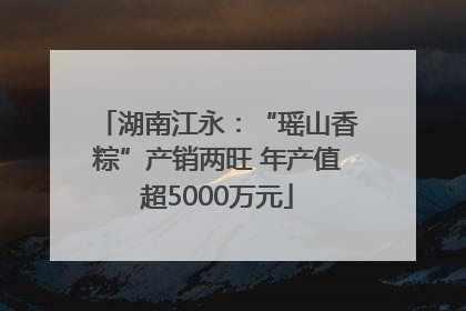 湖南江永：“瑶山香粽”产销两旺 年产值超5000万元