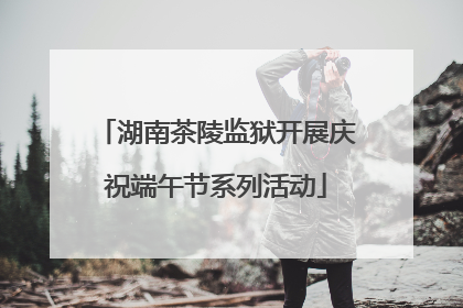 湖南茶陵监狱开展庆祝端午节系列活动