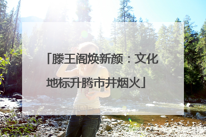 滕王阁焕新颜：文化地标升腾市井烟火