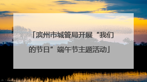 滨州市城管局开展“我们的节日”端午节主题活动