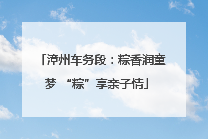 漳州车务段：粽香润童梦 “粽”享亲子情