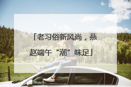 老习俗新风尚，燕赵端午“潮”味足