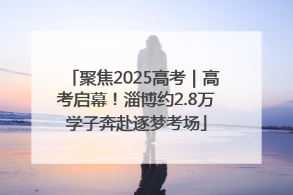 聚焦2025高考｜高考启幕！淄博约2.8万学子奔赴逐梦考场
