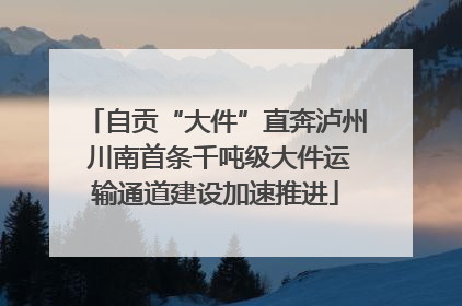 自贡“大件”直奔泸州 川南首条千吨级大件运输通道建设加速推进
