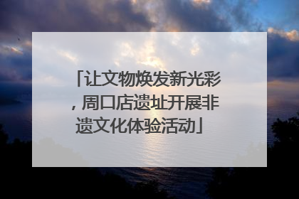 让文物焕发新光彩，周口店遗址开展非遗文化体验活动