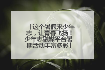 这个暑假来少年志，让青春飞扬！少年志融媒平台暑期活动丰富多彩