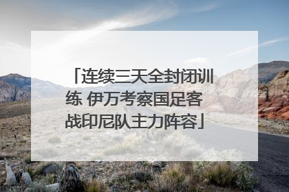 连续三天全封闭训练 伊万考察国足客战印尼队主力阵容