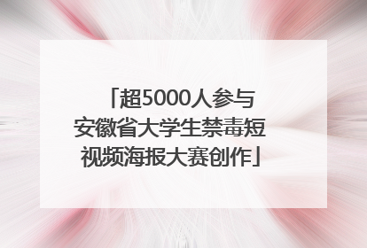 超5000人参与安徽省大学生禁毒短视频海报大赛创作