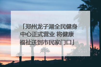 郑州龙子湖全民健身中心正式营业 将健康福祉送到市民家门口