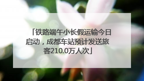 铁路端午小长假运输今日启动，成都车站预计发送旅客210.0万人次
