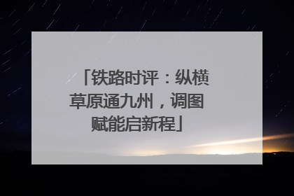 铁路时评：纵横草原通九州，调图赋能启新程