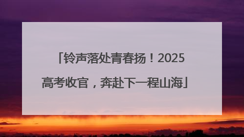 铃声落处青春扬！2025高考收官，奔赴下一程山海