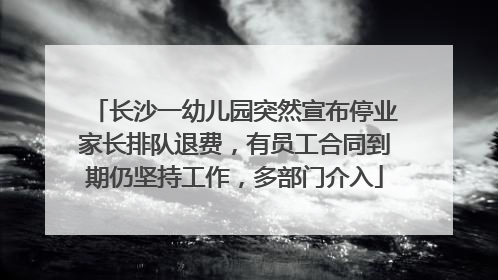 长沙一幼儿园突然宣布停业家长排队退费，有员工合同到期仍坚持工作，多部门介入