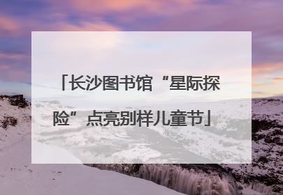长沙图书馆“星际探险”点亮别样儿童节