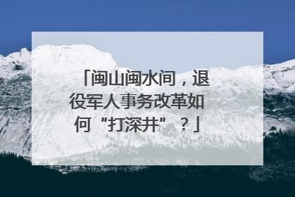 闽山闽水间，退役军人事务改革如何“打深井”？