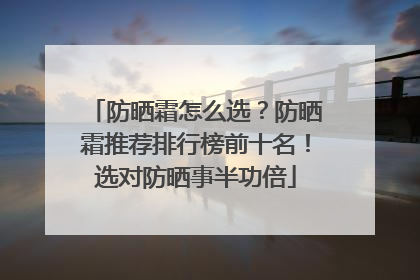 防晒霜怎么选？防晒霜推荐排行榜前十名！选对防晒事半功倍