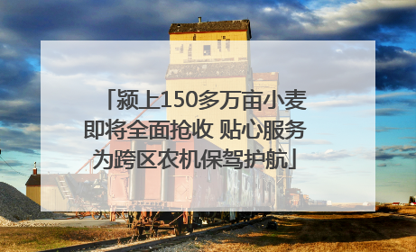 颍上150多万亩小麦即将全面抢收 贴心服务为跨区农机保驾护航