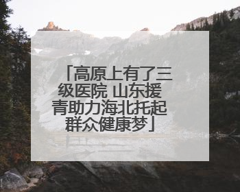 高原上有了三级医院 山东援青助力海北托起群众健康梦