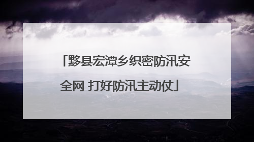黟县宏潭乡织密防汛安全网 打好防汛主动仗