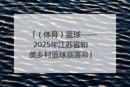 （体育）篮球——2025年江苏省和美乡村篮球赛落幕