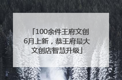 100余件王府文创6月上新，恭王府最大文创店智慧升级