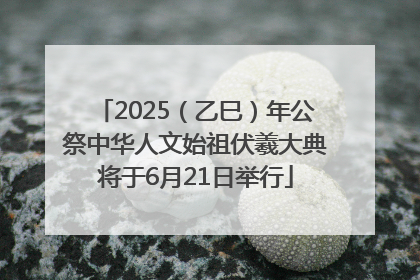 2025（乙巳）年公祭中华人文始祖伏羲大典将于6月21日举行
