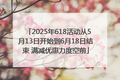 2025年618活动从5月13日开始到6月18日结束 满减优惠力度空前