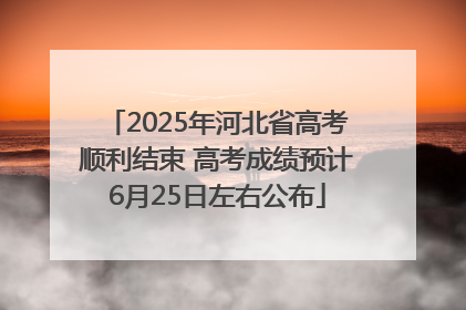 2025年河北省高考顺利结束 高考成绩预计6月25日左右公布