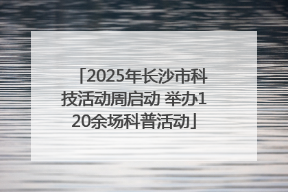 2025年长沙市科技活动周启动 举办120余场科普活动