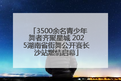3500余名青少年舞者齐聚星城 2025湖南省街舞公开赛长沙站燃情启幕