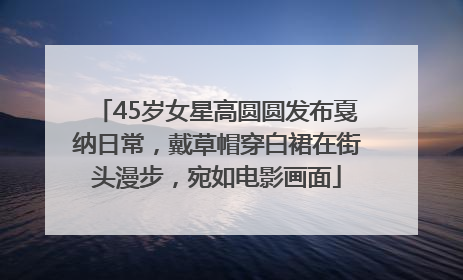45岁女星高圆圆发布戛纳日常，戴草帽穿白裙在街头漫步，宛如电影画面