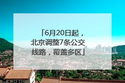 6月20日起，北京调整7条公交线路，覆盖多区
